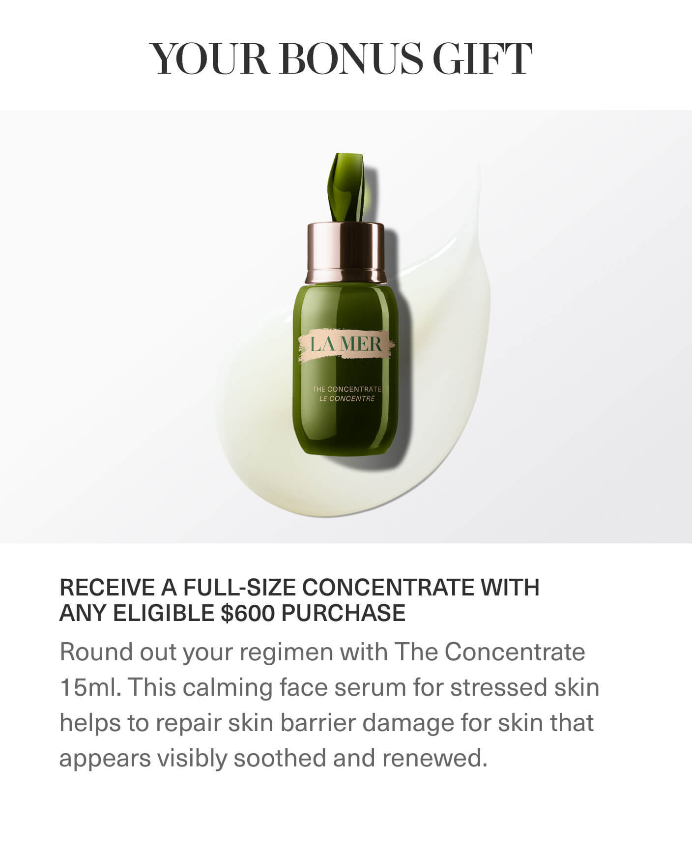 YOUR BONUS GIFT | RECEIVE A FULL-SIZE CONCENTRATE WITH ANY ELIGIBLE $600 PURCHASE | Round out your regimen with The Concentrate 15ml. This calming face serum for stressed skin helps to repair skin barrier damage for skin that appears visibly soothed and renewed.