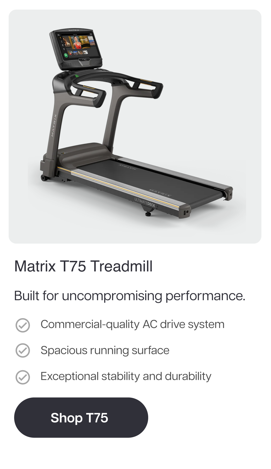 Matrix T75 Treadmill  Built for uncompromising performance.  Commercial-quality AC drive system Spacious running surface Exceptional stability and durability  Shop T75