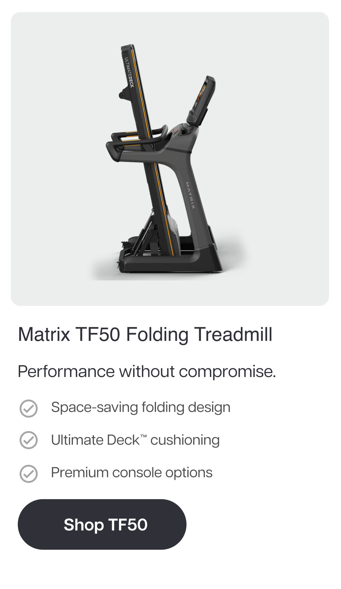 Matrix TF50 Folding Treadmill  Performance without compromise.  Space-saving folding design Ultimate Deck™ cushioning Premium console options  Shop TF50