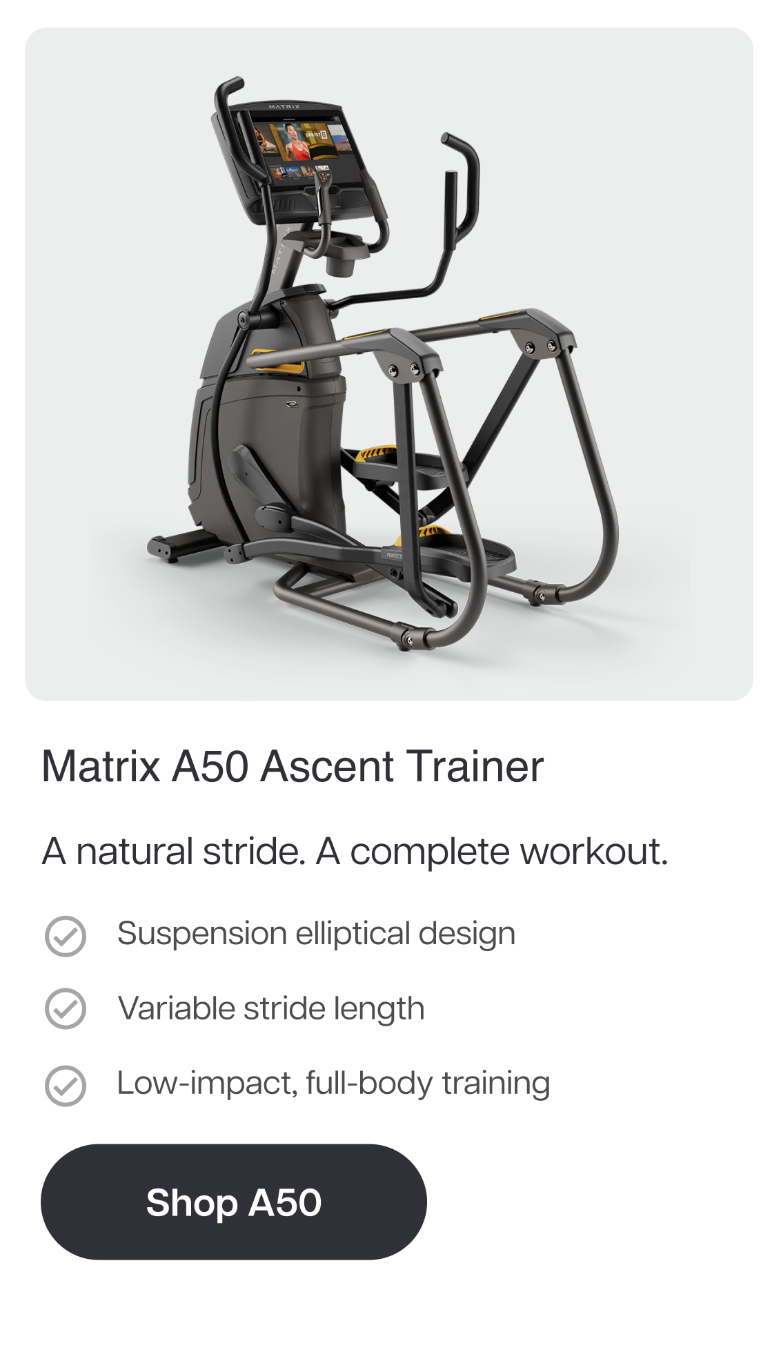 Matrix A50 Ascent Trainer  A natural stride. A complete workout.  Suspension elliptical design Variable stride length Low-impact, full-body training  Shop A50