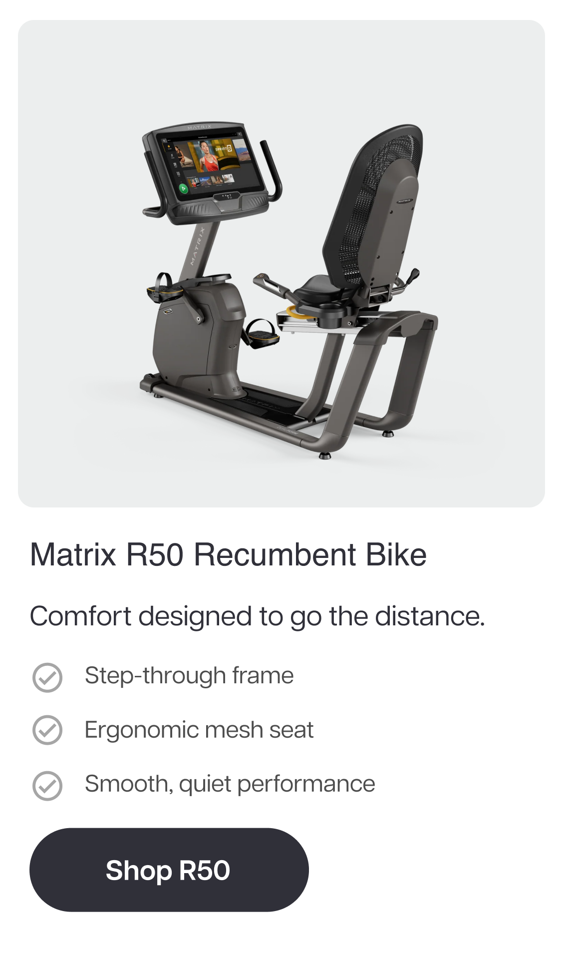 Matrix R50 Recumbent Bike  Comfort designed to go the distance.  Step-through frame Ergonomic mesh seat Smooth, quiet performance. Shop R50