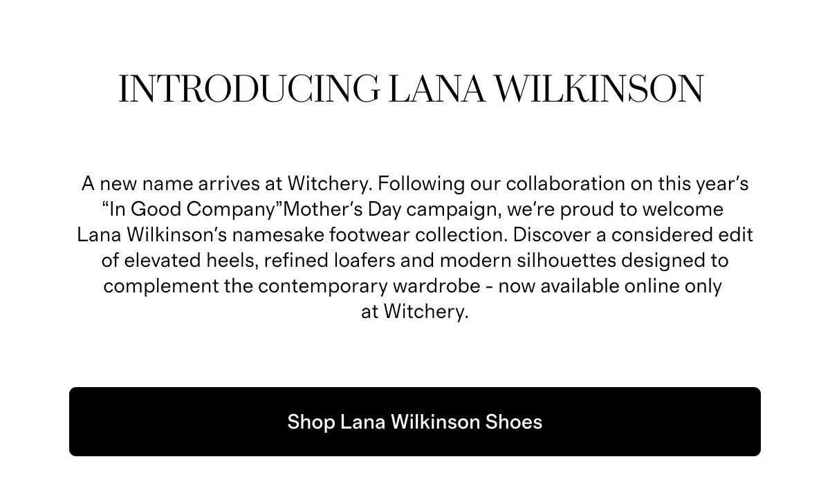 Introducing Lana Wilkinson | A new name arrives at Witchery. Following our collaboration on this year's “In Good Company”Mother's Day campaign, we're proud to welcome Lana Wilkinson's namesake footwear collection. Discover a considered edit of elevated heels, refined loafers and modern silhouettes designed to complement the contemporary wardrobe - now available online only at Witchery. | Shop Lana Wilkinson Shoes