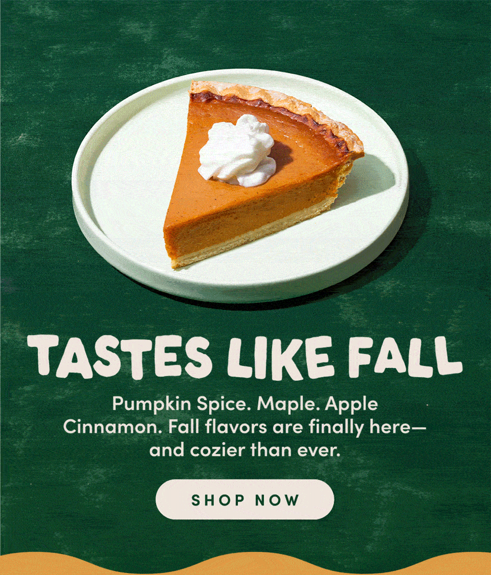 TASTES LIKE FALL. Pumpkin Spice. Maple. Apple. Cinnamon. Fall flavors are finally here - and cozier than ever. SHOP NOW. 
