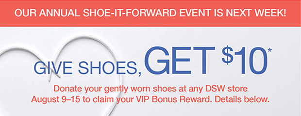 OUR ANNUAL SHOE-IT-FORWARD EVENT IS NEXT WEEK! | GIVE SHOES, GET $10* | Donate your gently worn shoes at any DSW store August 9-15 to claim your VIP Bonus Reward. Details below.