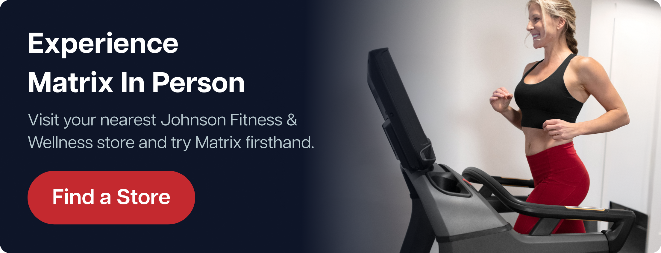 Experience Matrix In Person  Visit your nearest Johnson Fitness & Wellness store and try Matrix firsthand.  Find a Store