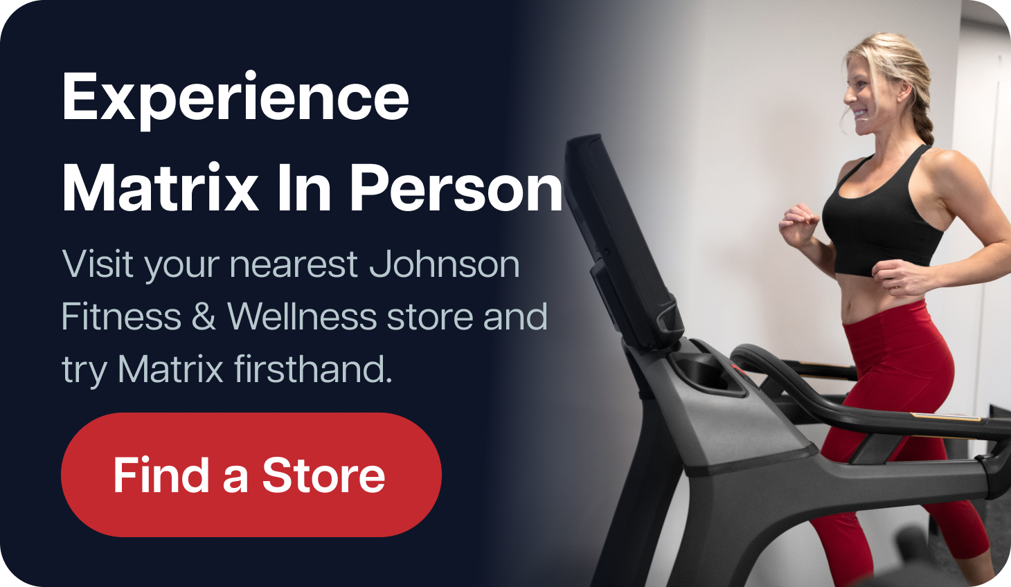 Experience Matrix In Person  Visit your nearest Johnson Fitness & Wellness store and try Matrix firsthand.  Find a Store