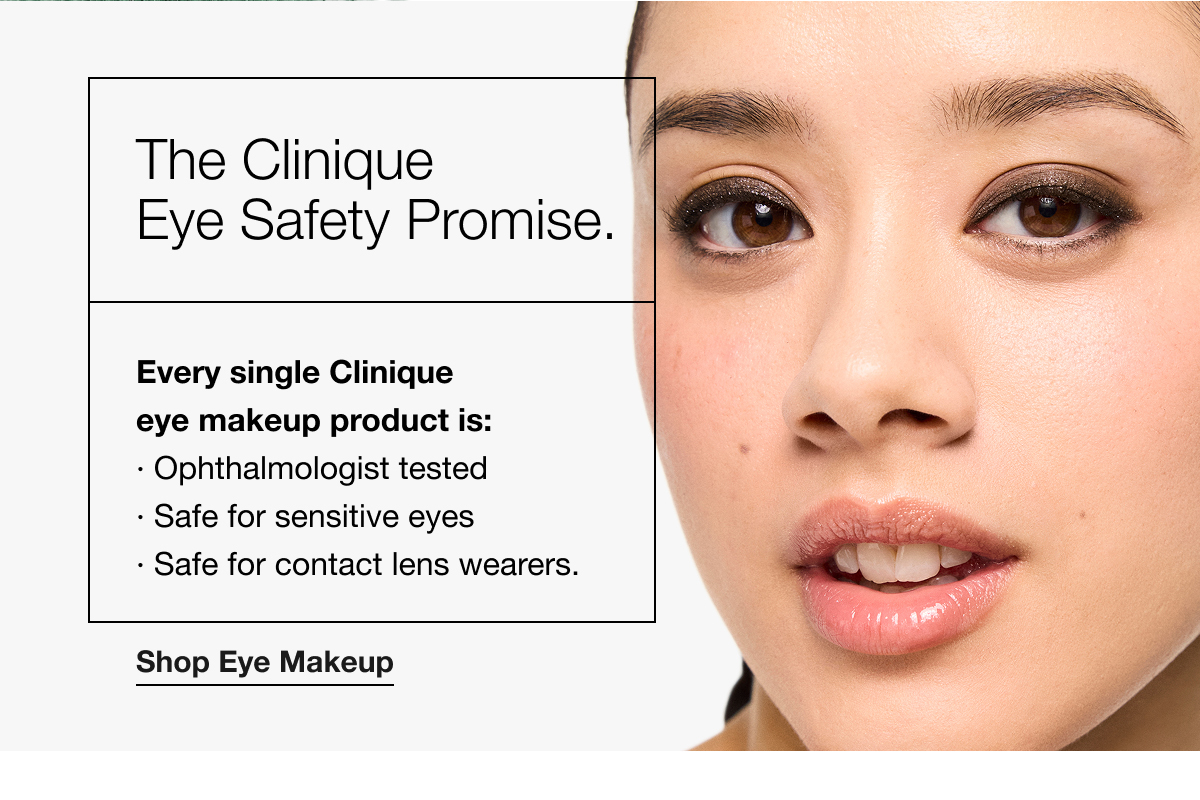 The Clinique Eye Safety Promise. | Every single Clinique eye makeup product is: | Ophthalmologist tested | Safe for sensitive eyes | Safe for contact lens wearers. | Shop Eye Makeup