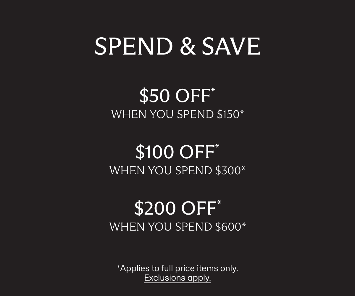 SPEND & SAVE | $50 OFF* when you spend $150* | $100 OFF* when you spend $300* | $200 OFF* when you spend $600* | *Applies to full price items only. Exclusions apply.