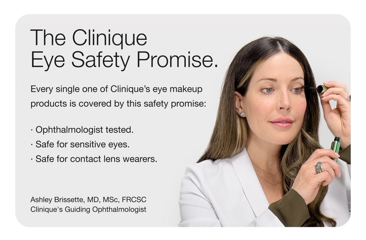 The Clinique Eye Safety Promise. | Every single one of Clinique’s eye makeup products is covered by this safety promise: | · Ophthalmologist tested. | · Safe for sensitive eyes. | · Safe for contact lens wearers. | Ashley Brissette, MD, MSc, FRCSC | Clinique's Guiding Ophthalmologist