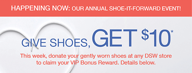 HAPPENING NOW: OUR ANNUAL SHOE-IT-FORWARD EVENT! | GIVE SHOES, GET $10* | This week, donate your gently worn shoes at any DSW store to claim your VIP Bonus Reward. Details below.