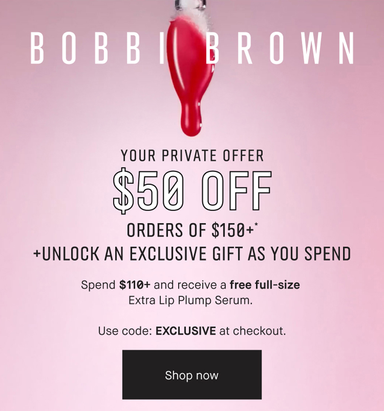 BOBBI BROWN | YOUR PRIVATE OFFER | $50 OFF | ORDERS OF $150+* | +UNLOCK AN EXCLUSIVE GIFT AS YOU SPEND | Spend $110+ and receive a free full-size | Extra Lip Plump Serum. | Use code: EXCLUSIVE at checkout. | Shop now