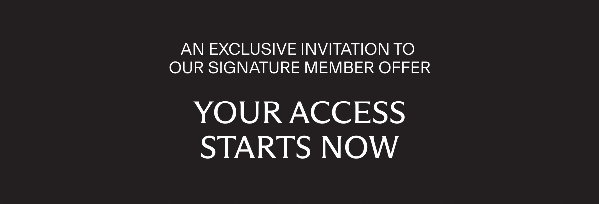AN EXCLUSIVE INVITATION TO OUR SIGNATURE MEMBER OFFER | YOUR ACCESS STARTS NOW
