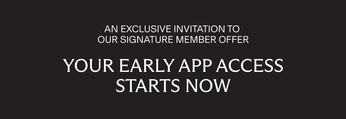 AN EXCLUSIVE INVITATION TO OUR SIGNATURE MEMBER OFFER | YOUR EARLY APP ACCESS STARTS NOW