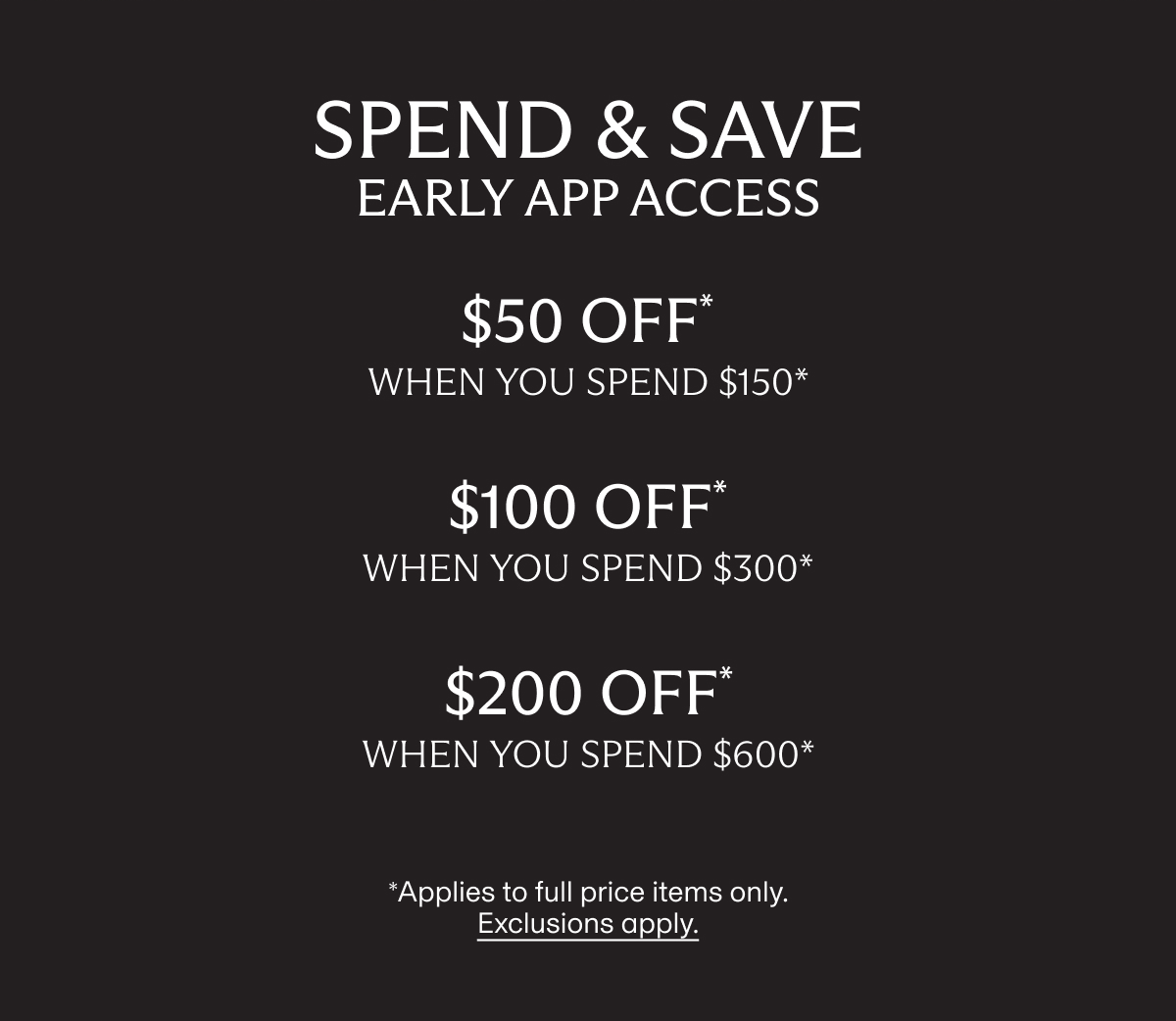 SPEND & SAVE early app access | $50 OFF* when you spend $150* | $100 OFF* when you spend $300* | $200 OFF* when you spend $600* | *Applies to full price items only. Exclusions apply.