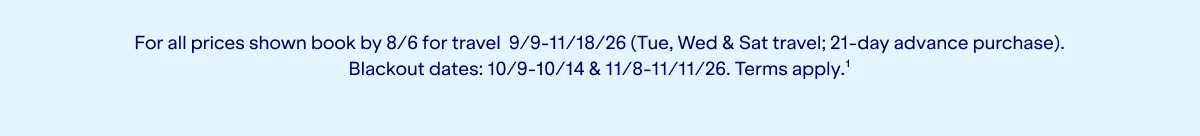 For all prices shown book by 8/6 for travel 9/9-11/18/26 (Tue, Wed & Sat travel; 21-day advance purchase). Blackout dates: 10/9-10/14 & 11/8-11/11/26. Terms apply.(1).