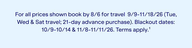 For all prices shown book by 8/6 for travel 9/9-11/18/26 (Tue, Wed & Sat travel; 21-day advance purchase). Blackout dates: 10/9-10/14 & 11/8-11/11/26. Terms apply.(1).