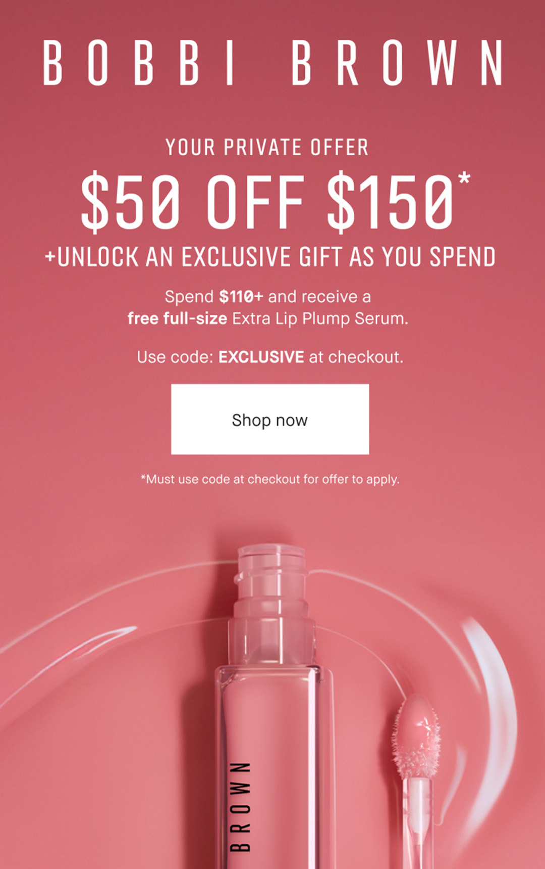 BOBBI BROWN | YOUR PRIVATE OFFER | $50 OFF $150* | +UNLOCK AN EXCLUSIVE GIFT AS YOU SPEND | Spend $110+ and receive a | free full-size Extra Lip Plump Serum. | Use code: EXCLUSIVE at checkout. | Shop now | *Must use code at checkout for offer to apply.
