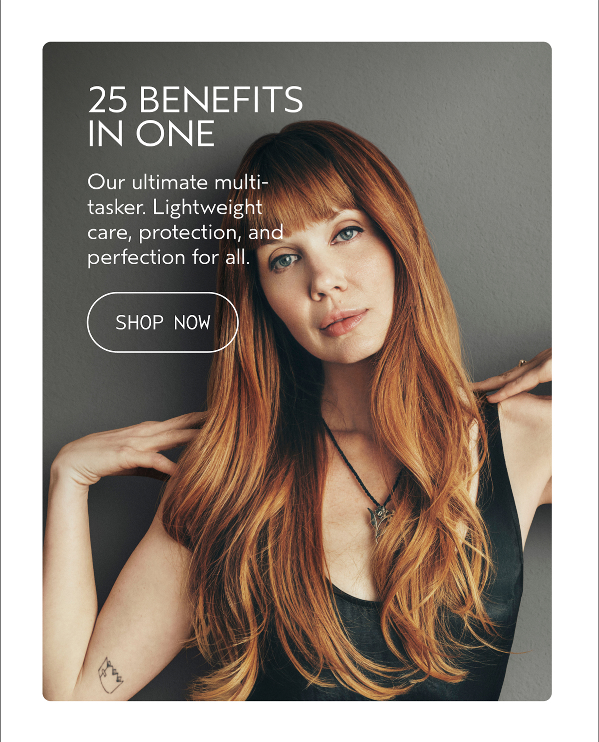 25 BENEFITS IN ONE | Our ultimate multi-tasker. Lightweight care, protection, and perfection for all. | SHOP NOW