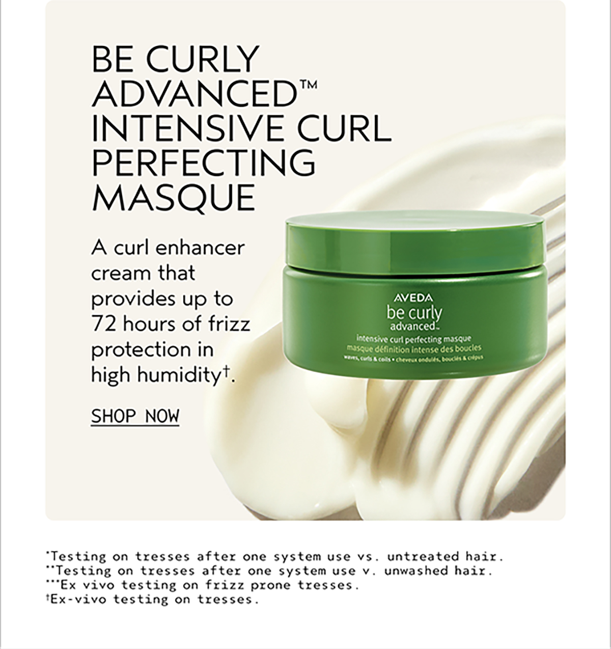 BE CURLY ADVANCED INTENSIVE CURL PERFECTING MASQUE | A curl enhancer cream that provides up to 72 hours of frizz protection in high humidity†. | SHOP NOW | *Testing on tresses after one system use vs. untreated hair. | **Testing on tresses after one system use v. unwashed hair. | ***Ex vivo testing on frizz prone tresses. | †Ex-vivo testing on tresses.