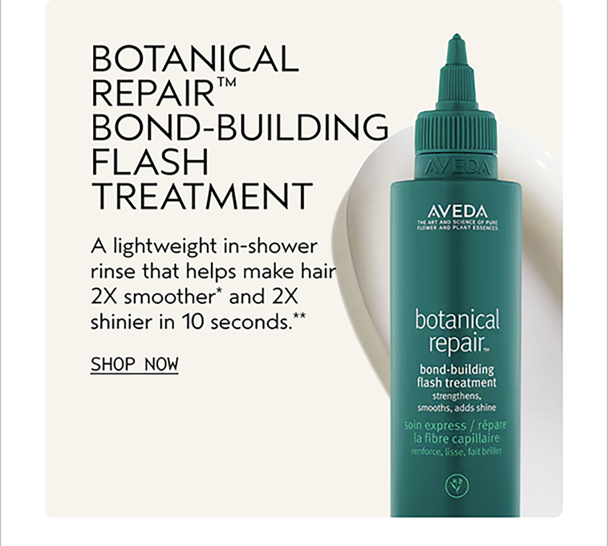BOTANICAL REPAIR™ BOND-BUILDING FLASH TREATMENT | A lightweight in-shower rinse that helps make hair 2X smoother* and 2X shinier in 10 seconds .** | SHOP NOW