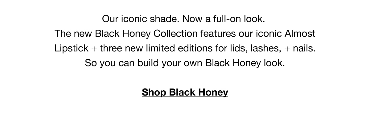 Our iconic shade. Now a full-on look. The new Black Honey Collection features our iconic Almost Lipstick + three new limited editions for lids, lashes, + nails. So you can build your own Black Honey look. | Shop Black Honey