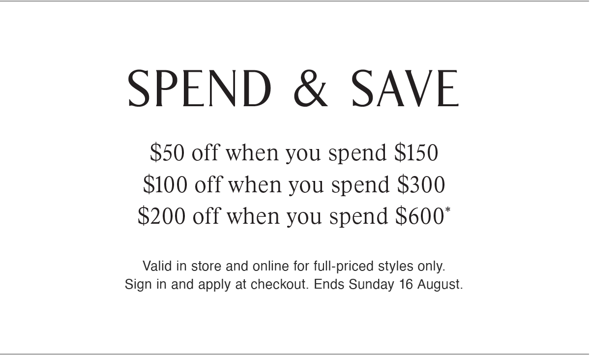 SPEND & SAVE | $50 off when you spend $150 | $100 off when you spend $300 | $200 off when you spend $600* | Valid in store and online for full-priced styles only. Sign in and apply at checkout. Ends Sunday 16 August.