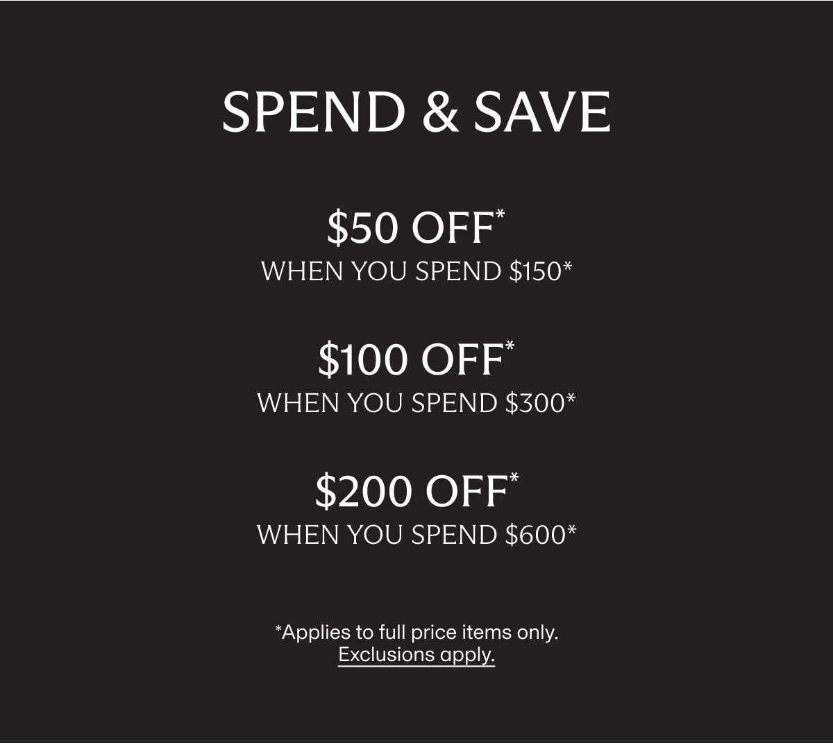 SPEND & SAVE | $50 OFF* when you spend $150* | $100 OFF* when you spend $300* | $200 OFF* when you spend $600* | *Applies to full price items only. Exclusions apply.
