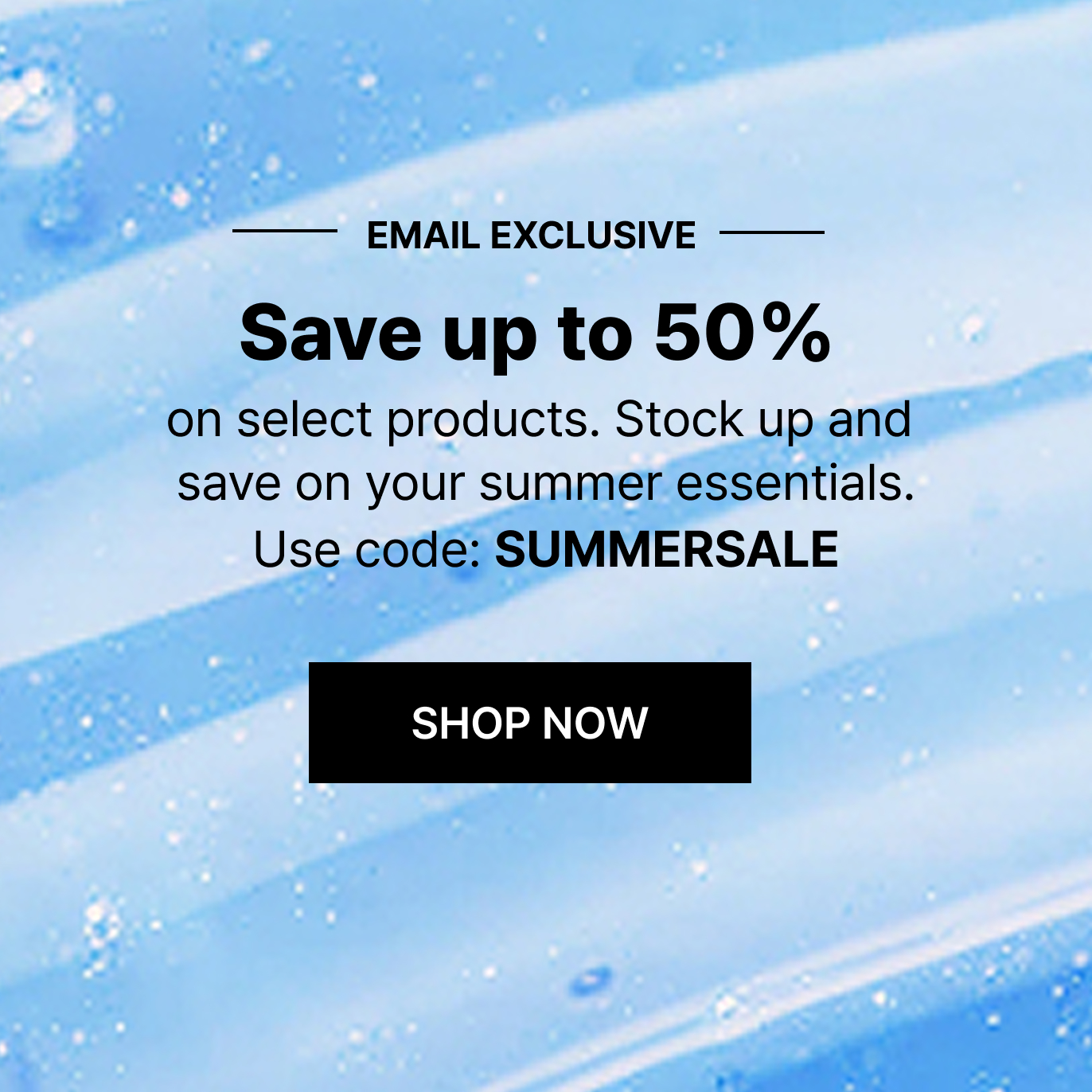 EMAIL EXCLUSIVE | Save up to 50% on select products. Stock up and save on your summer essentials. Use code: SUMMERSALE | SHOP NOW