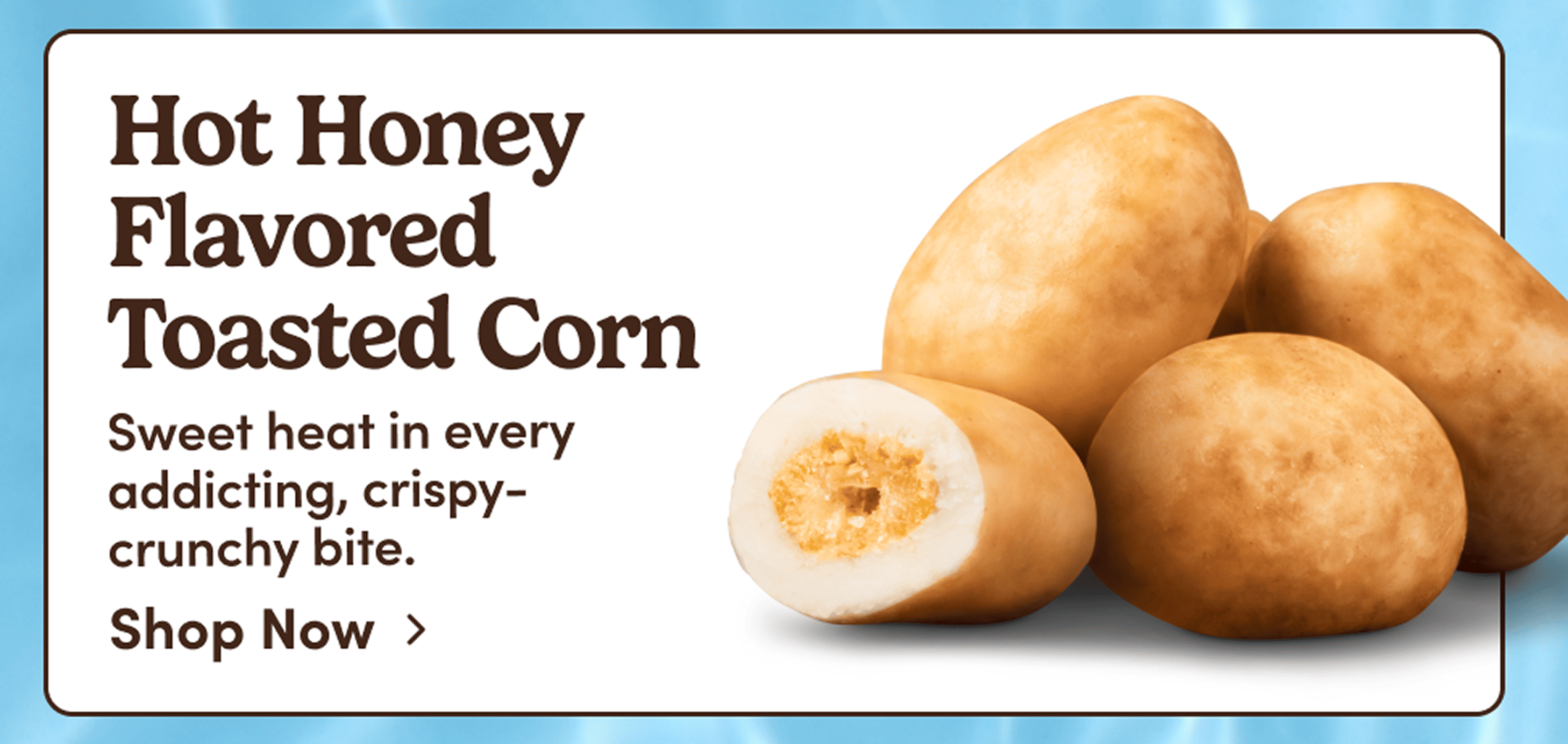 Hot Honey Flavored  Toasted Corn. Sweet heat in every  addicting, crispy-crunchy bite. Shop Now. 