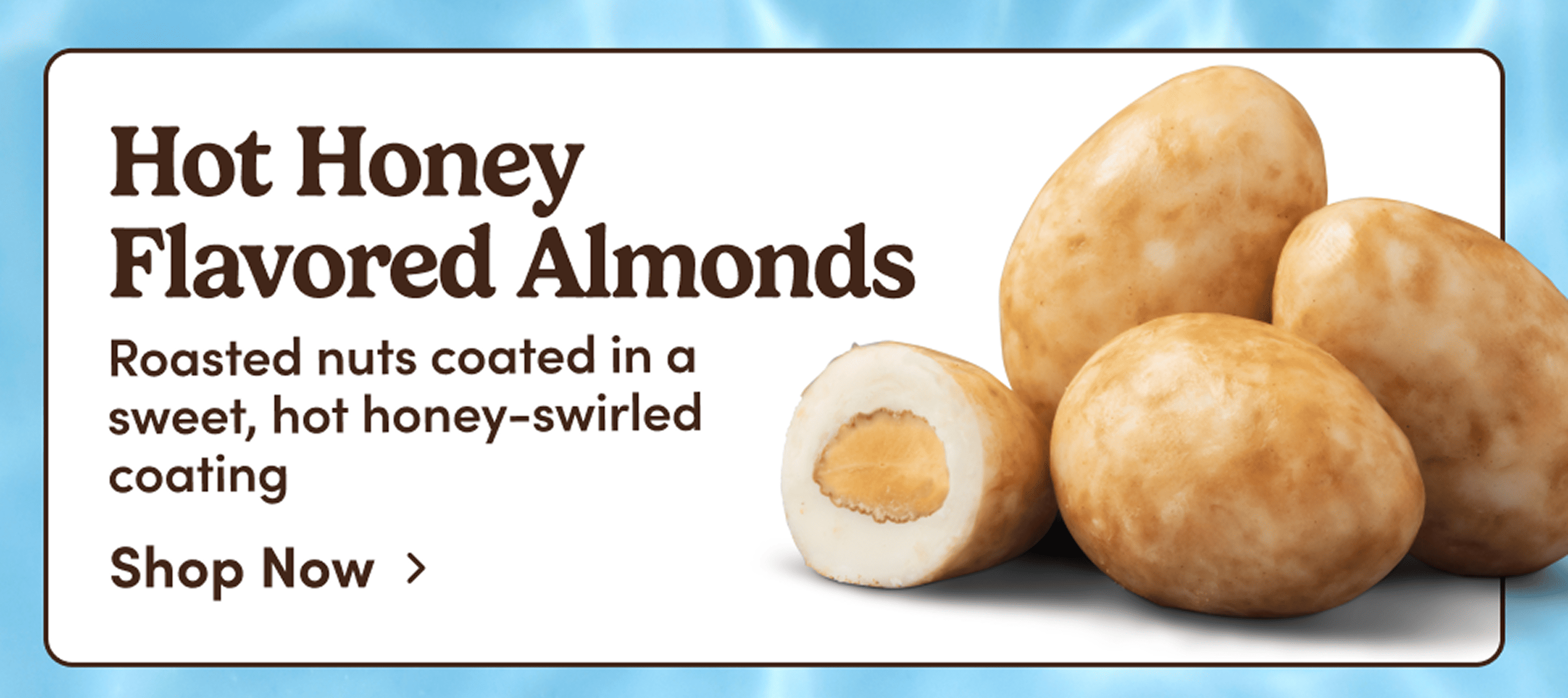 Hot Honey Flavored Almonds. Roasted nuts coated in a sweet, hot honey-swirled coating. Shop Now. 