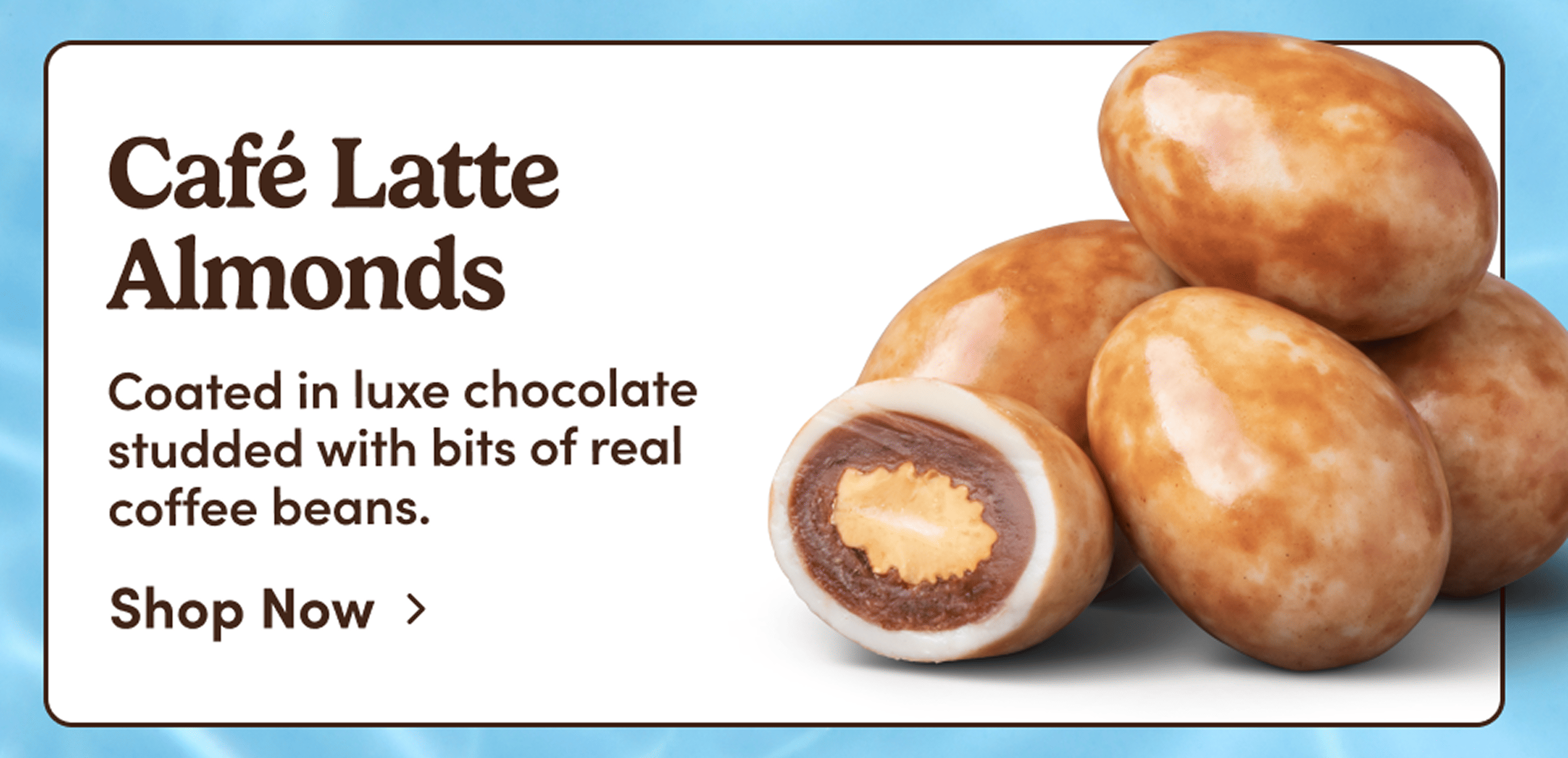 Café Latte Almonds. Coated in luxe chocolate studded with bits of real coffee beans. Shop Now. 