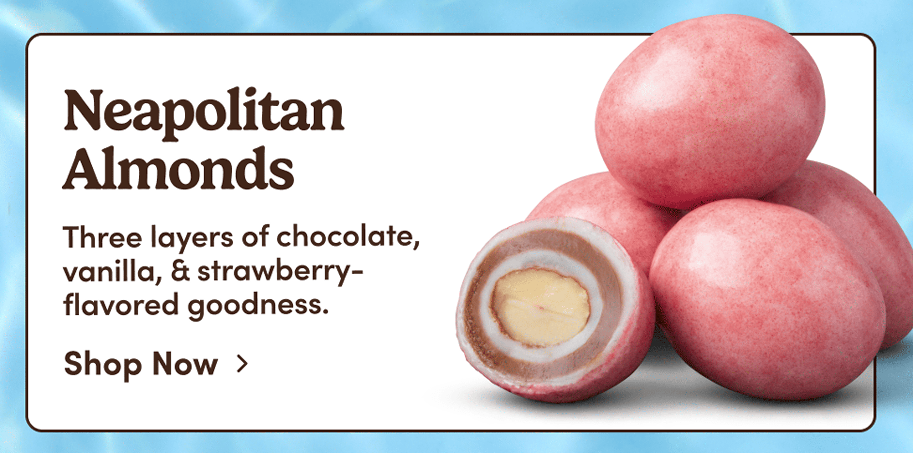 Neapolitan Almonds. Three layers of chocolate, vanilla, & strawberry-flavored goodness. Shop Now.