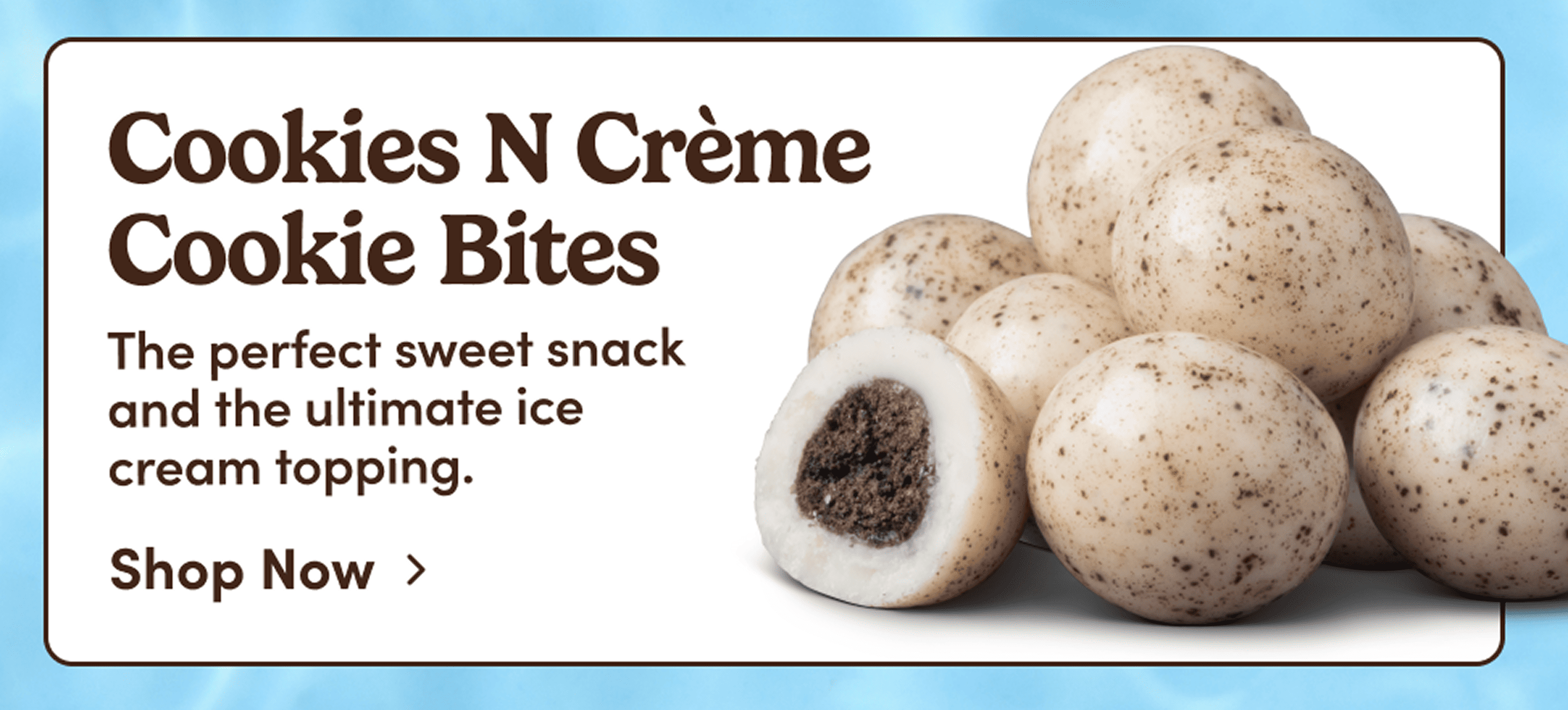 Cookies N Crème Cookie Bites. The perfect sweet snack and the ultimate ice cream topping. Shop Now. 