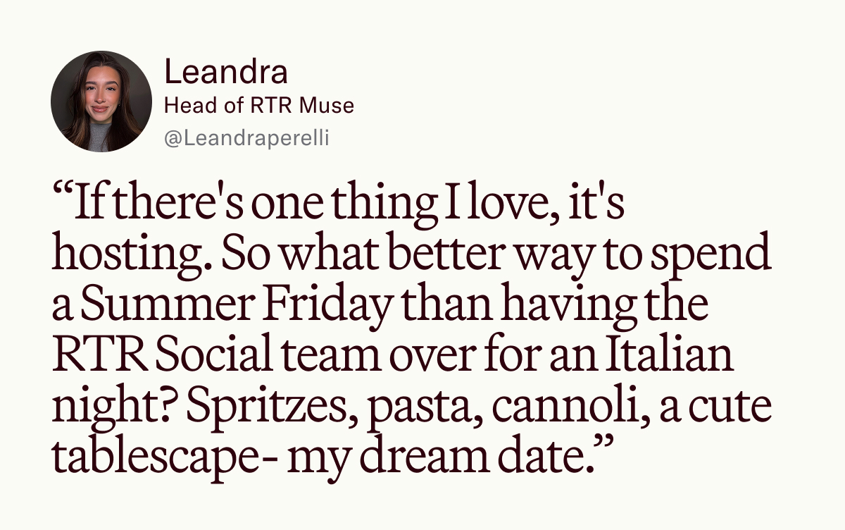 “If there's one thing I love, it's hosting. So what better way to spend a Summer Friday than having the RTR Social team over for an Italian night? Spritzes, pasta, cannoli, a cute tablescape- my dream date.”