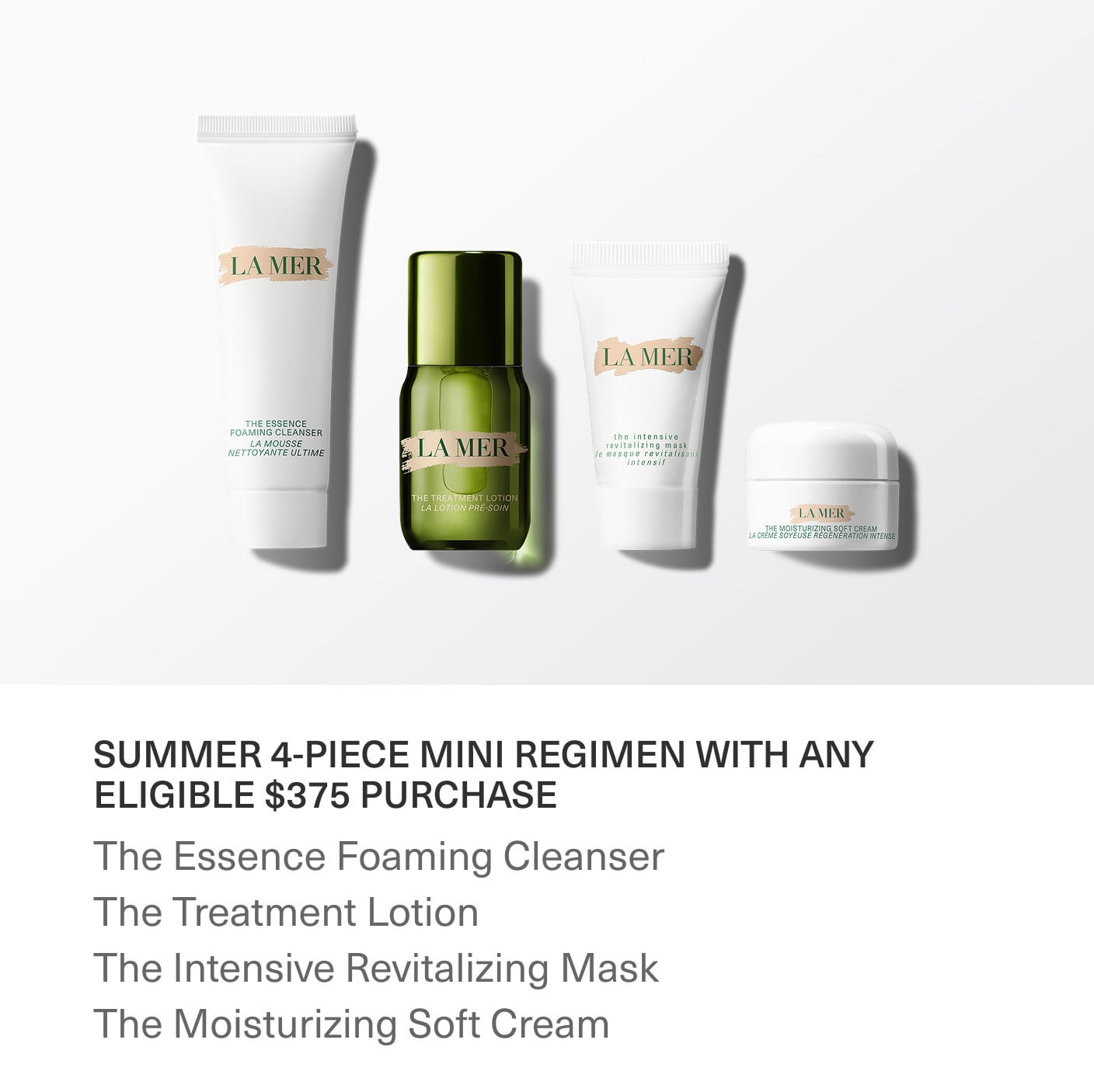 SUMMER 4-PIECE MINI REGIMEN WITH ANY ELIGIBLE $375 PURCHASE | The Essence Foaming Cleanser | The Treatment Lotion | The Intensive Revitalizing Mask | The Moisturizing Soft Cream SUMMER 4-PIECE MINI REGIMEN WITH ANY ELIGIBLE $375 PURCHASE | The Essence Foaming Cleanser | The Treatment Lotion | The Intensive Revitalizing Mask | The Moisturizing Soft Cream