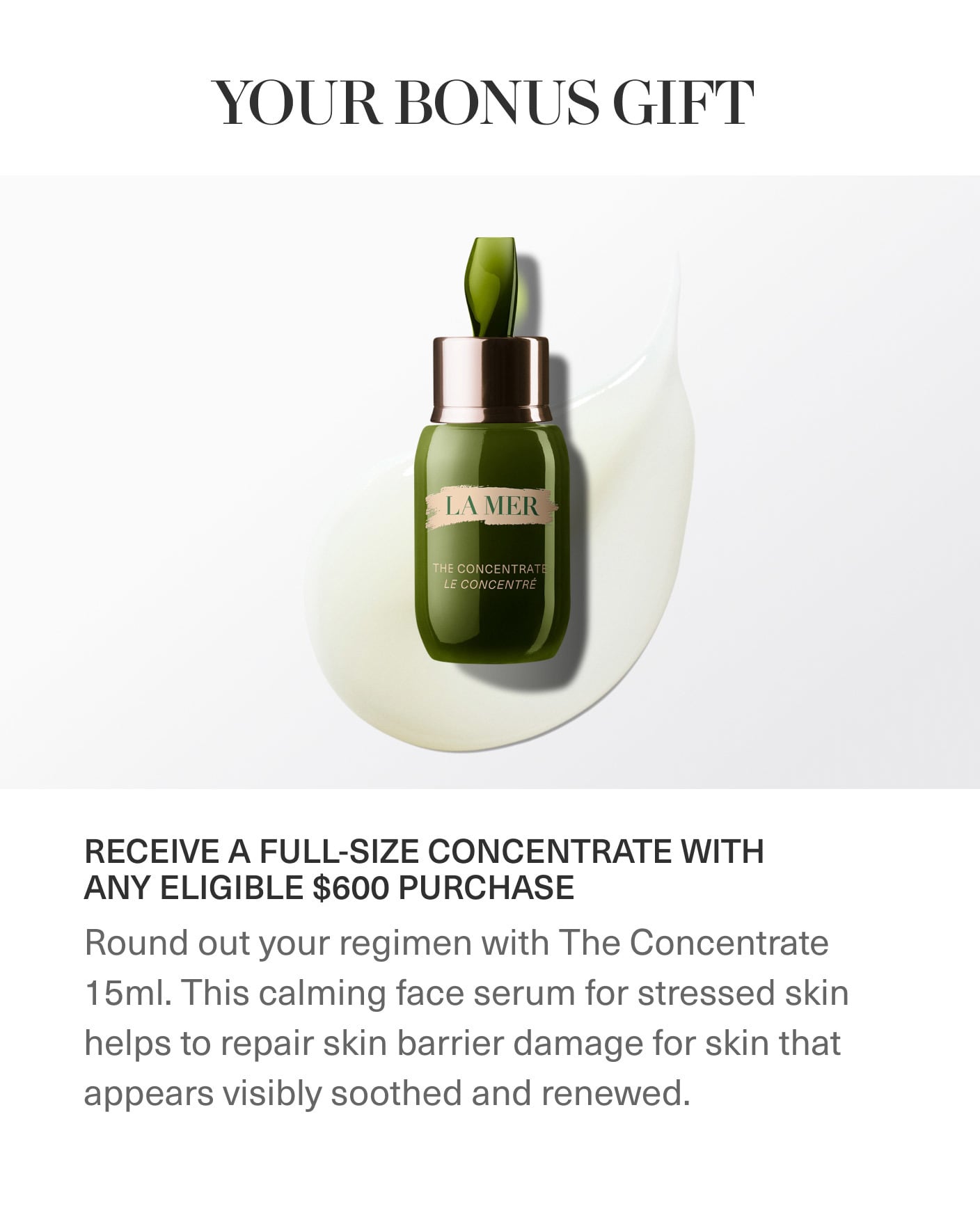 YOUR BONUS GIFT | LA MER | THE CONCENTATE | RECEIVE A FULL-SIZE CONCENTRATE WITH ANY ELIGIBLE $600 PURCHASE | Round out your regimen with The Concentrate 15ml. This calming face serum for stressed skin helps to repair skin barrier damage for skin that appears visibly soothed and renewed. YOUR BONUS GIFT | LA MER | THE CONCENTATE | RECEIVE A FULL-SIZE CONCENTRATE WITH ANY ELIGIBLE $600 PURCHASE | Round out your regimen with The Concentrate 15ml. This calming face serum for stressed skin helps to repair skin barrier damage for skin that appears visibly soothed and renewed.