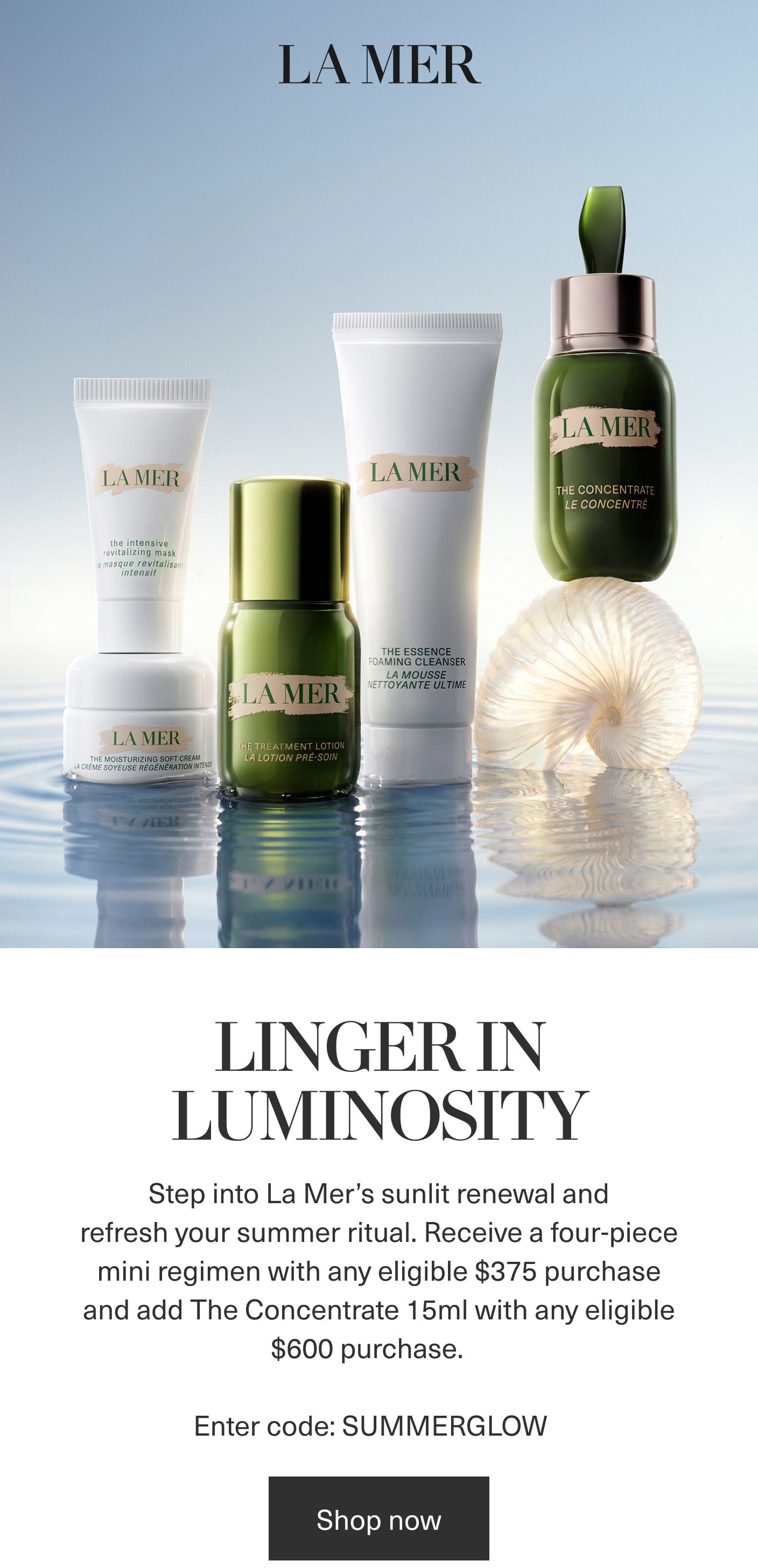 LA MER | The Essence Foaming Cleanser | The Treatment Lotion | The Intensive Revitalizing Mask | The Moisturizing Soft Cream | THE CONCENTATE | LINGER IN LUMINOSITY | Enter code: SUMMERGLOW | Shop now LA MER | The Essence Foaming Cleanser | The Treatment Lotion | The Intensive Revitalizing Mask | The Moisturizing Soft Cream | THE CONCENTATE | LINGER IN LUMINOSITY | Enter code: SUMMERGLOW | Shop now