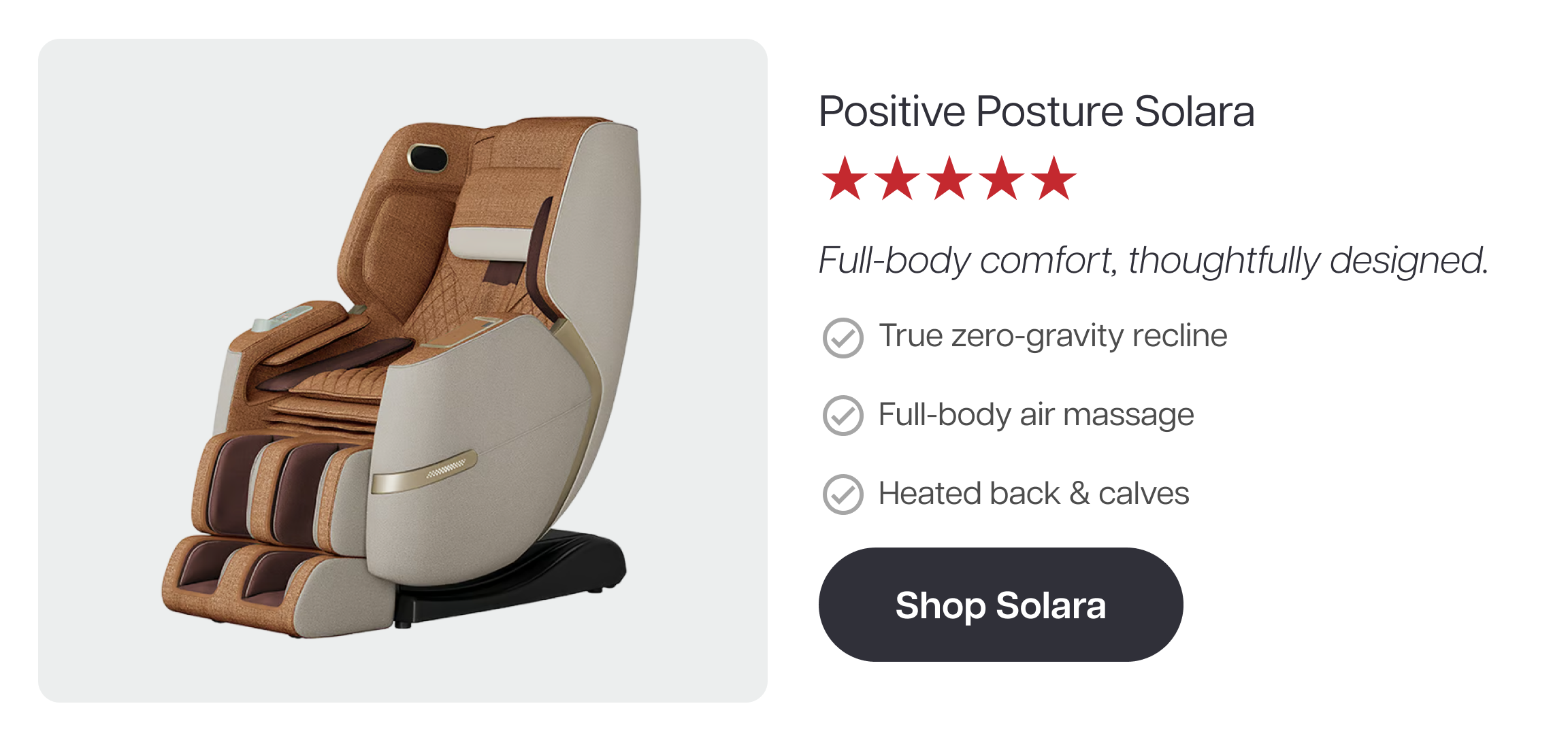 Positive Posture Solara ★★★★★ Full-body comfort, thoughtfully designed. ✓ True zero-gravity recline ✓ Full-body air massage ✓ Heated back & calves Shop Solara Positive Posture Solara ★★★★★ Full-body comfort, thoughtfully designed. ✓ True zero-gravity recline ✓ Full-body air massage ✓ Heated back & calves Shop Solara