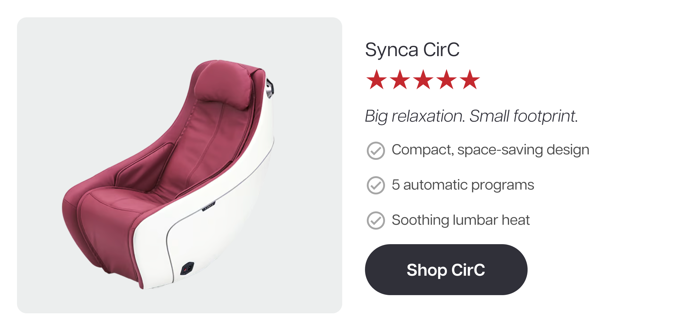 Synca CirC ★★★★★ Big relaxation. Small footprint. ✓ Compact, space-saving design ✓ 5 automatic programs ✓ Soothing lumbar heat Shop CirC Synca CirC ★★★★★ Big relaxation. Small footprint. ✓ Compact, space-saving design ✓ 5 automatic programs ✓ Soothing lumbar heat Shop CirC