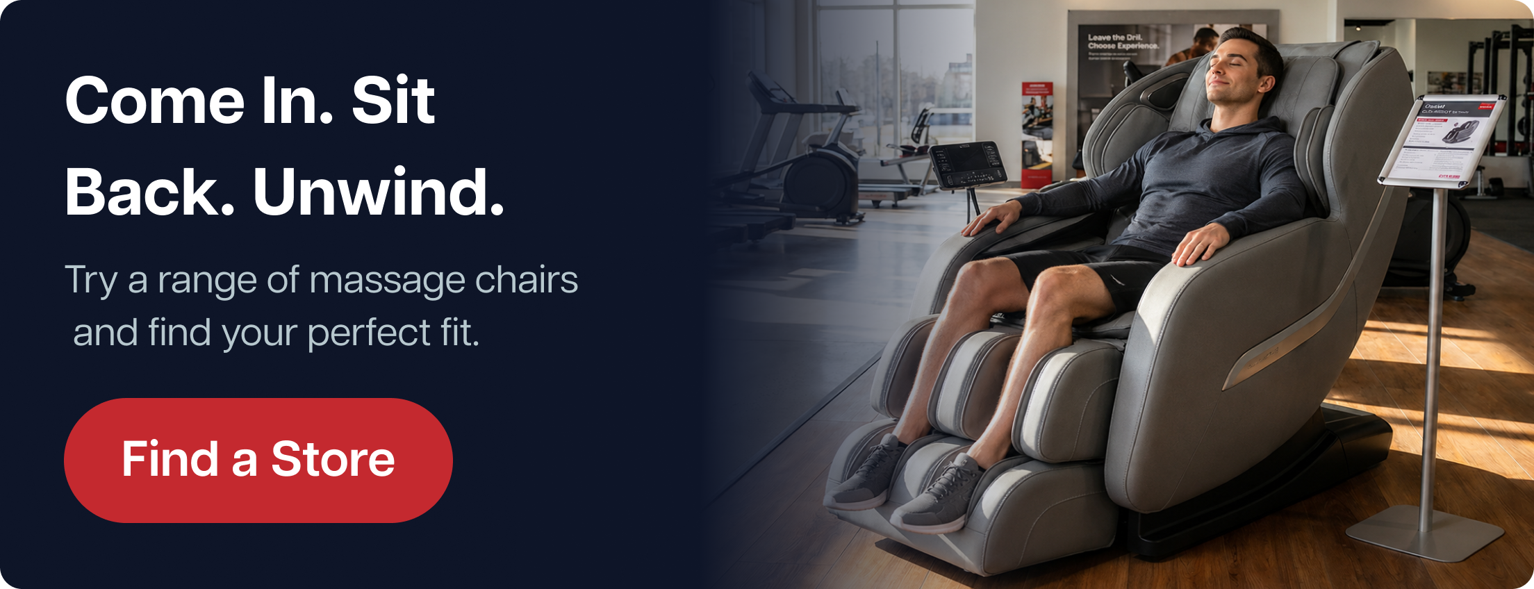 Come In. Sit Back. Unwind. Try a range of massage chairs and find your perfect fit. Find a Store Come In. Sit Back. Unwind. Try a range of massage chairs and find your perfect fit. Find a Store