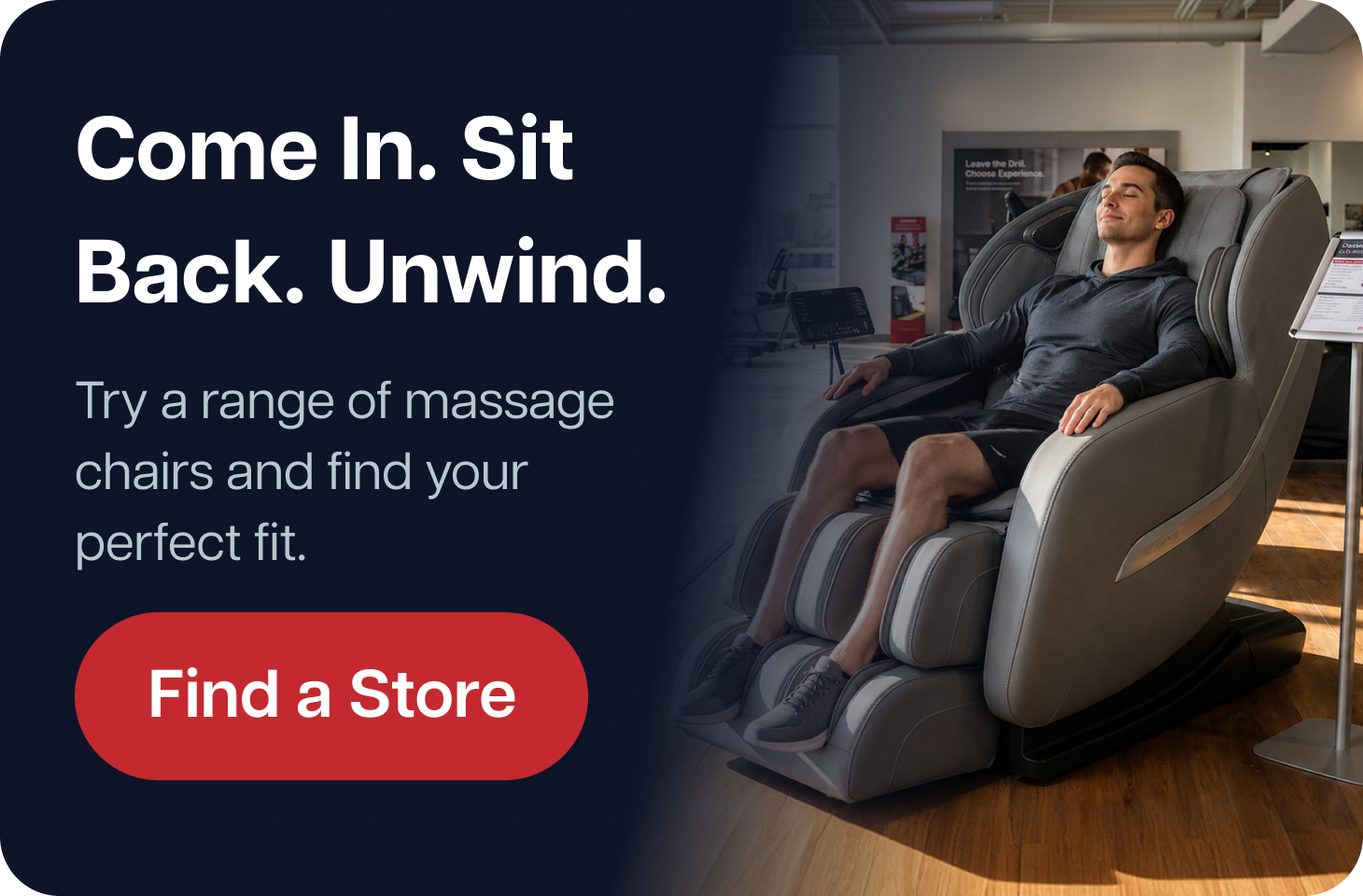 Come In. Sit Back. Unwind. Try a range of massage chairs and find your perfect fit. Find a Store Come In. Sit Back. Unwind. Try a range of massage chairs and find your perfect fit. Find a Store