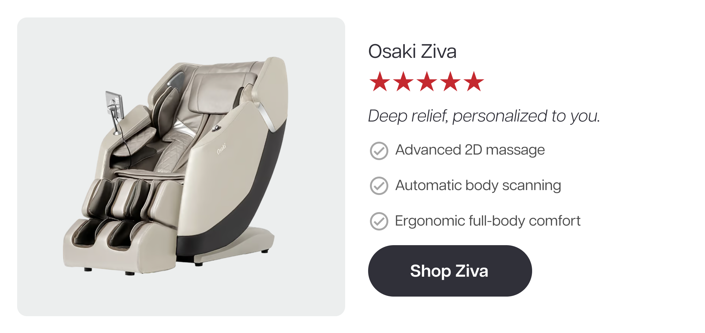 Osaki Ziva ★★★★★ Deep relief, personalized to you. ✓ Advanced 2D massage ✓ Automatic body scanning ✓ Ergonomic full-body comfort Shop Ziva Osaki Ziva ★★★★★ Deep relief, personalized to you. ✓ Advanced 2D massage ✓ Automatic body scanning ✓ Ergonomic full-body comfort Shop Ziva