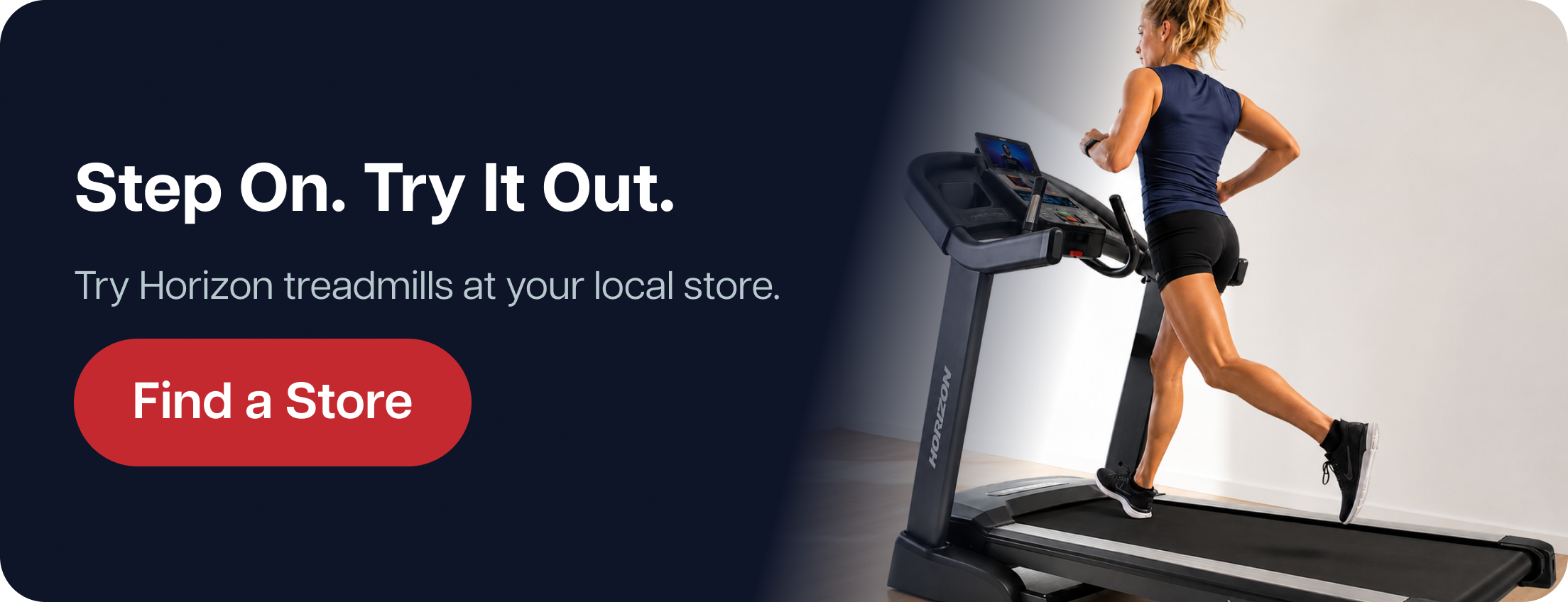 Step On. Try It Out.  Try Horizon treadmills at your local store.  Find a Store