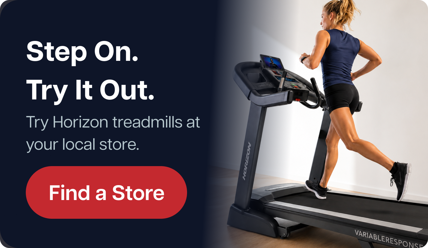 Step On. Try It Out.  Try Horizon treadmills at your local store.  Find a Store