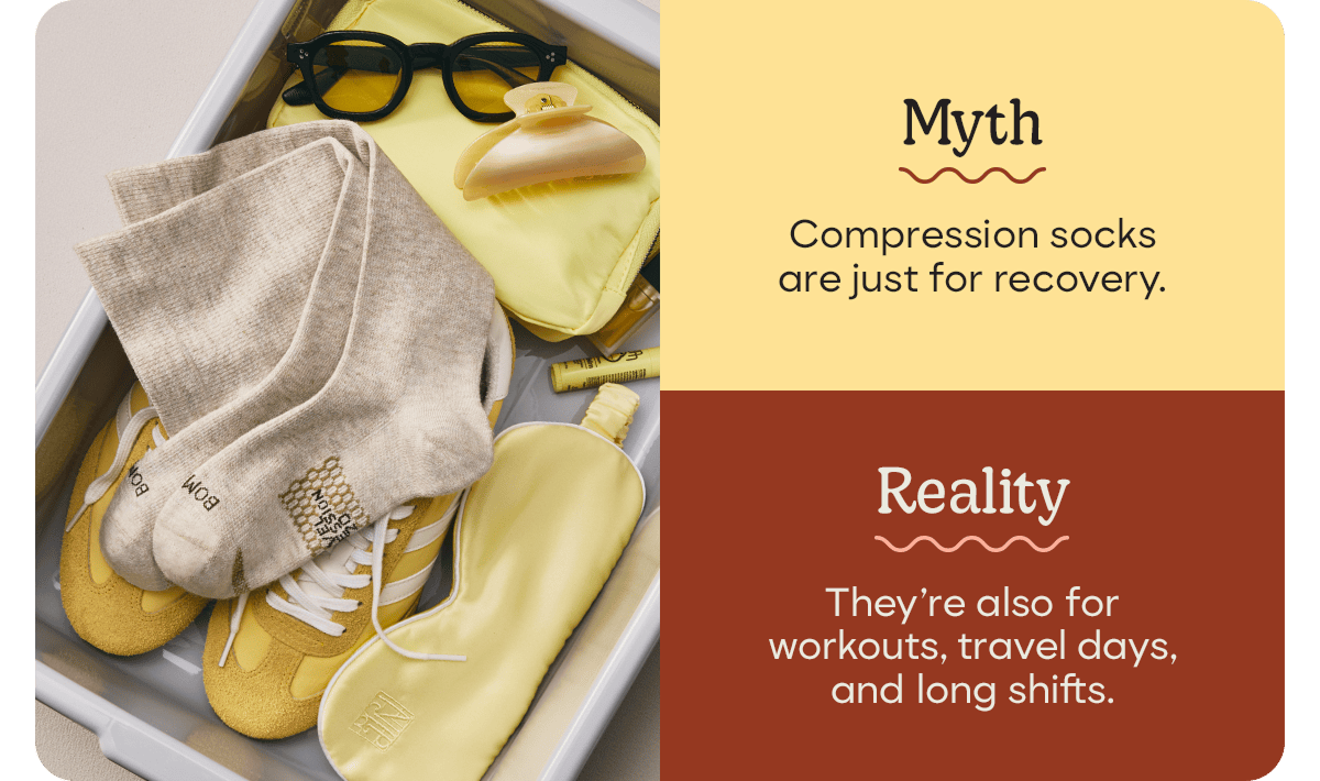 Myth. Compression socks are just for recovery. Reality. They're also for workouts, travel days, and long shifts.