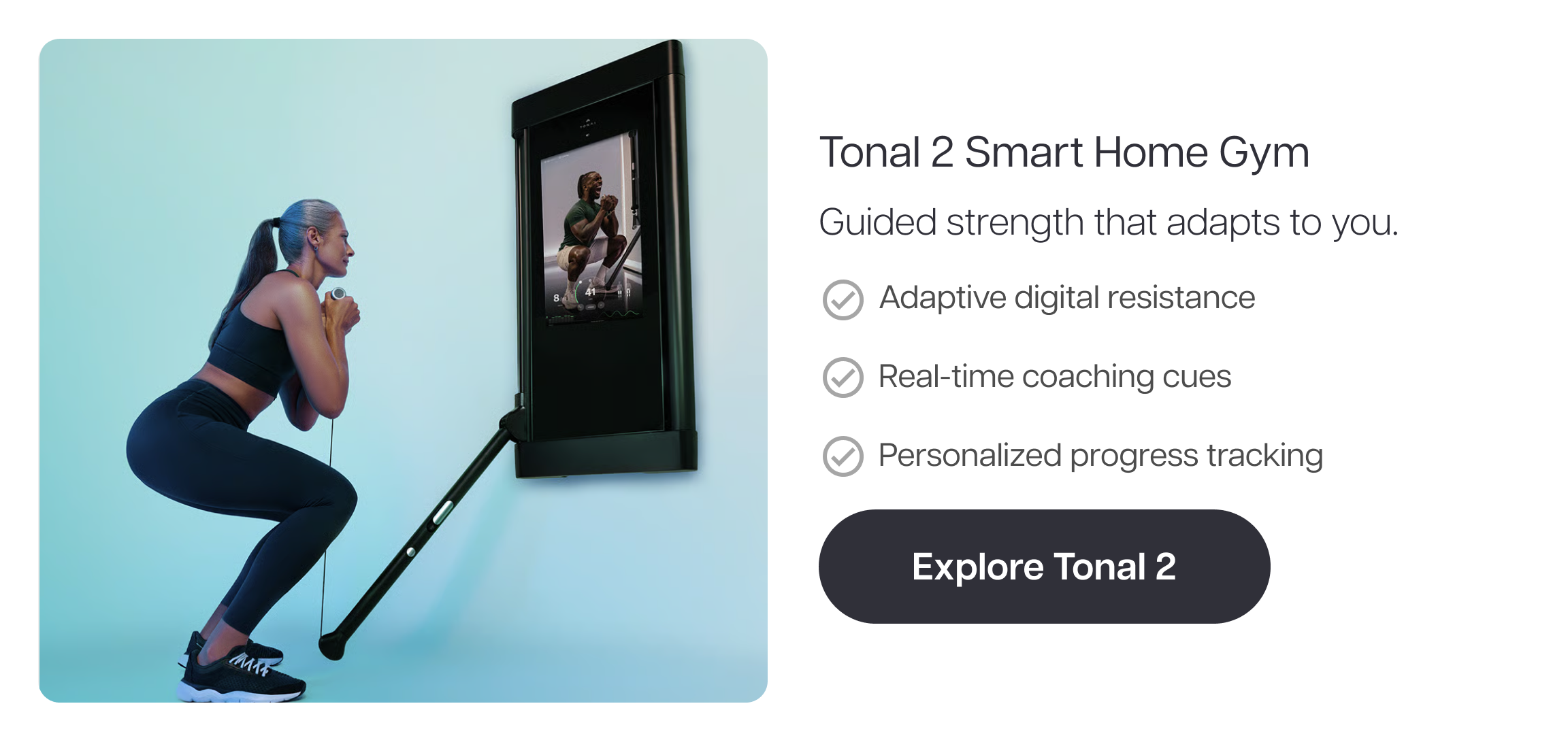 Tonal 2 Smart Home Gym  Guided strength that adapts to you.  ✓ Adaptive digital resistance ✓ Real-time coaching cues ✓ Personalized progress tracking  Explore Tonal 2