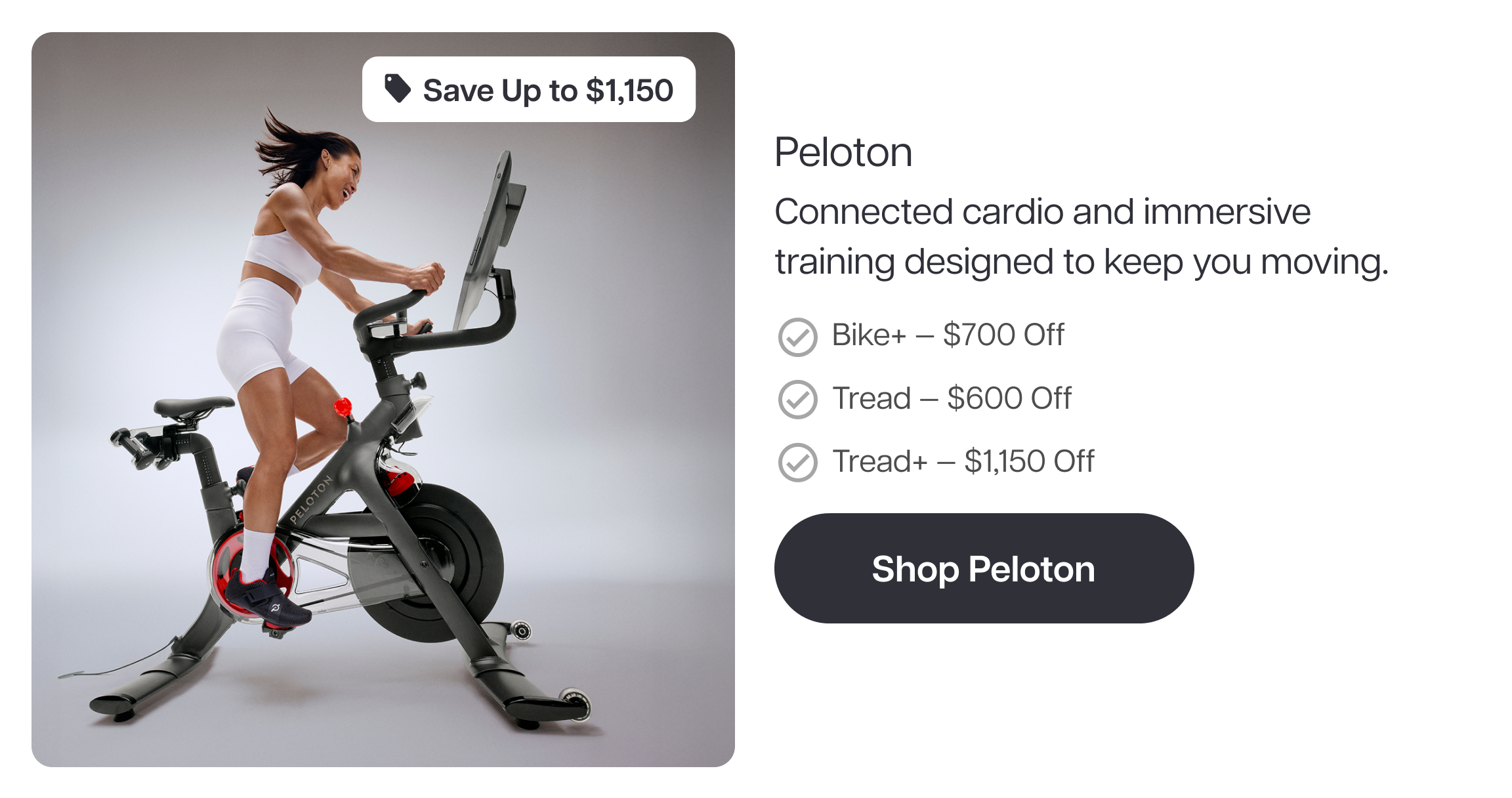 Save Up to $1,150  Peloton  Connected cardio and immersive training designed to keep you moving.  Bike+ — $700 Off Tread — $600 Off Tread+ — $1,150 Off  Shop Peloton