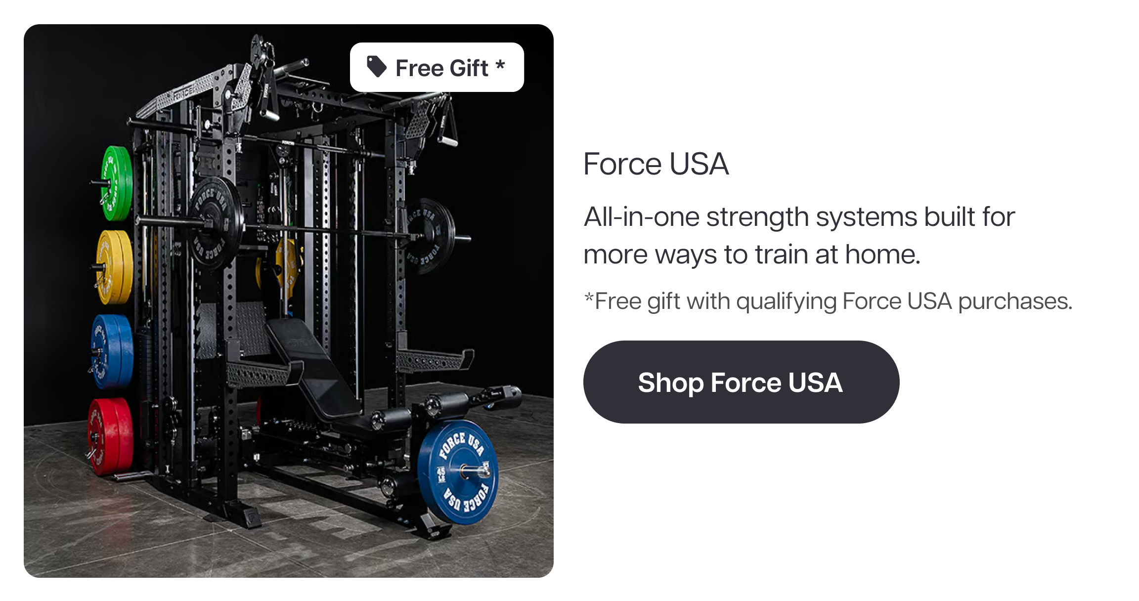 Free Gift *  Force USA  All-in-one strength systems built for more ways to train at home.  *Free gift with qualifying Force USA purchases.  Shop Force USA