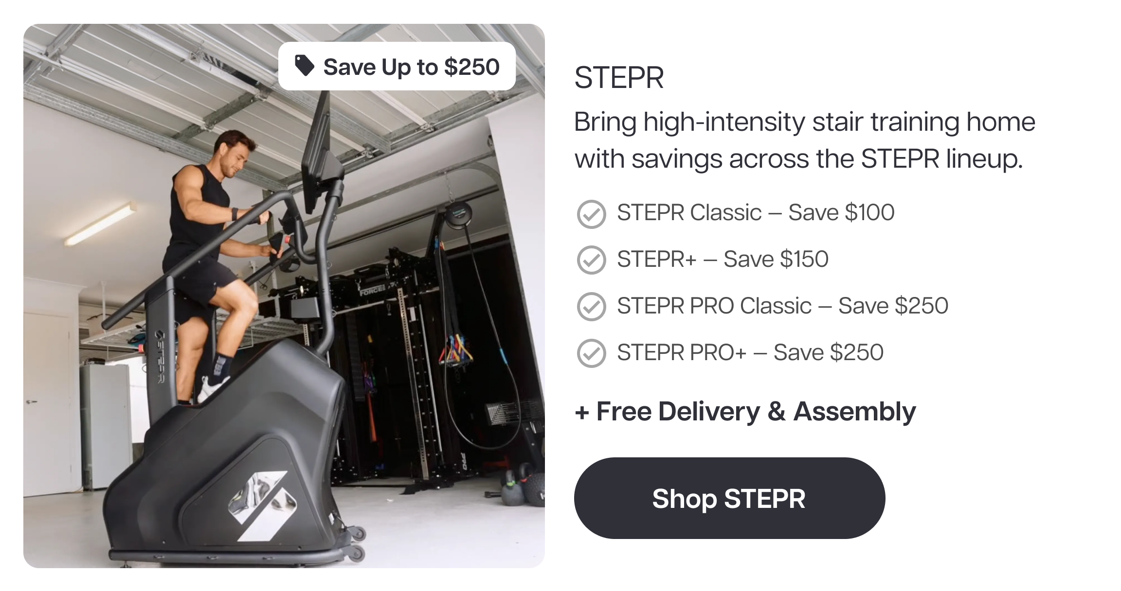 Save Up to $250  STEPR  Bring high-intensity stair training home with savings across the STEPR lineup.  STEPR Classic — Save $100 STEPR+ — Save $150 STEPR PRO Classic — Save $250 STEPR PRO+ — Save $250 Free Delivery & Assembly  Shop STEPR