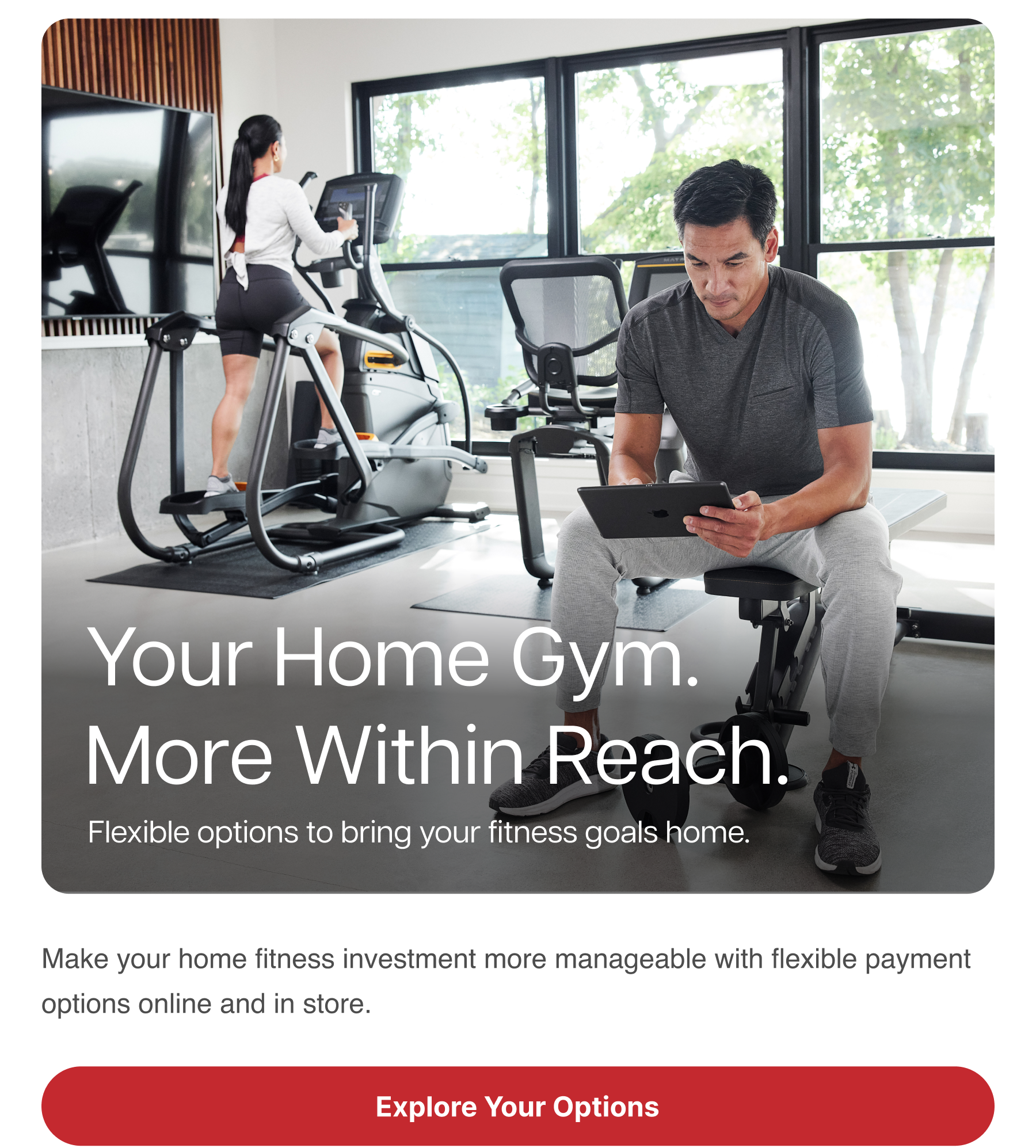 Your Home Gym. More Within Reach. Flexible options to bring your fitness goals home. Make your home fitness investment more manageable with flexible payment options online and in store. Explore Your Options Your Home Gym. More Within Reach. Flexible options to bring your fitness goals home. Make your home fitness investment more manageable with flexible payment options online and in store. Explore Your Options